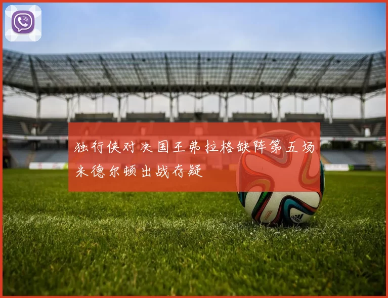 独行侠对决国王弗拉格缺阵第五场米德尔顿出战存疑