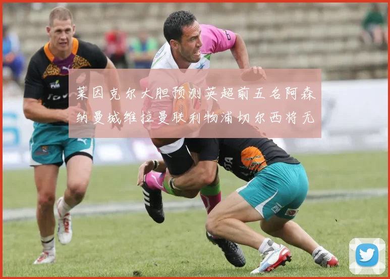 莱因克尔大胆预测英超前五名阿森纳曼城维拉曼联利物浦切尔西将无缘欧战