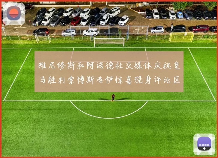 维尼修斯和阿诺德社交媒体庆祝皇马胜利索博斯洛伊惊喜现身评论区互动