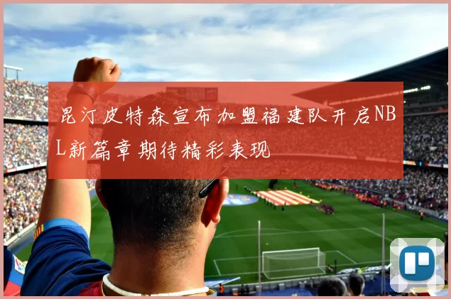 昆汀皮特森宣布加盟福建队开启NBL新篇章期待精彩表现