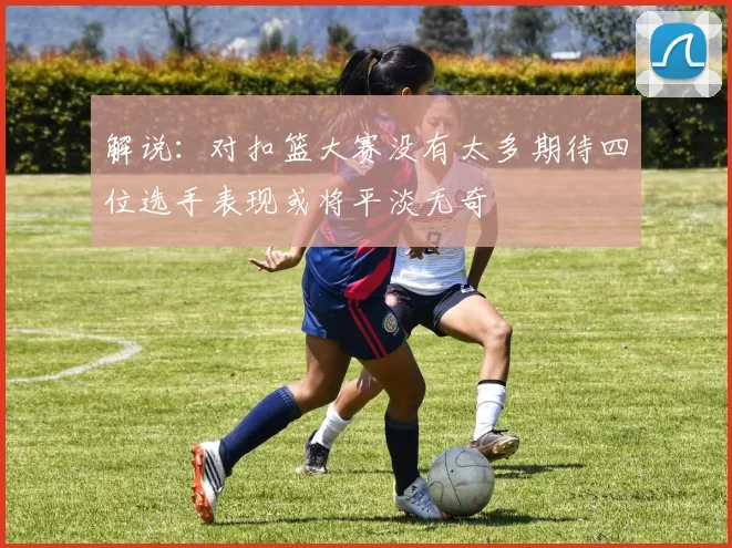 解说：对扣篮大赛没有太多期待四位选手表现或将平淡无奇