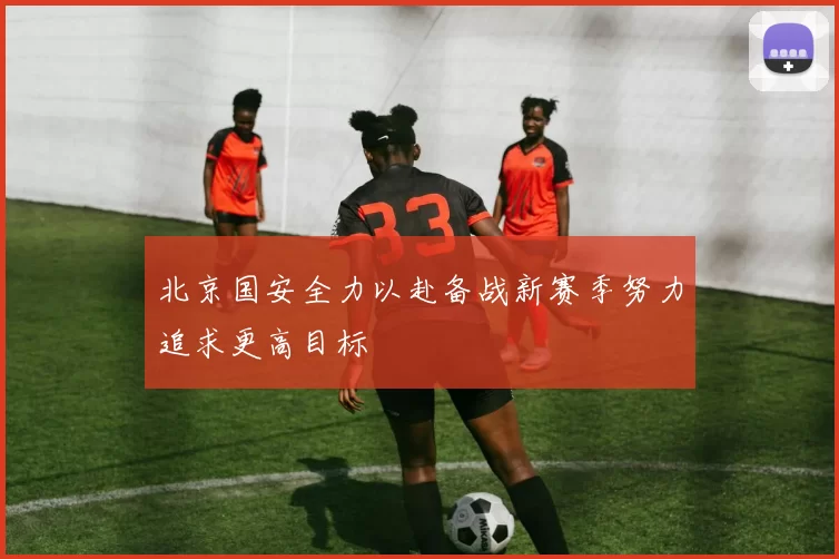 北京国安全力以赴备战新赛季努力追求更高目标