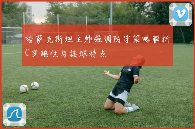哈萨克斯坦主帅强调防守策略解析C罗跑位与接球特点