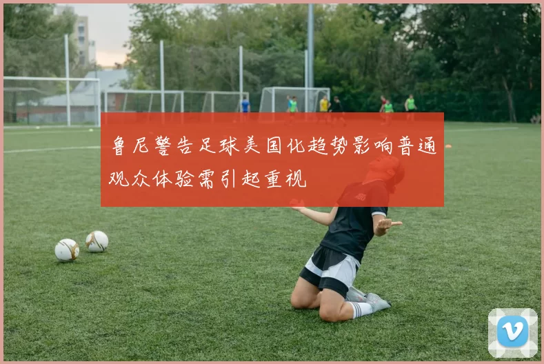 鲁尼警告足球美国化趋势影响普通观众体验需引起重视