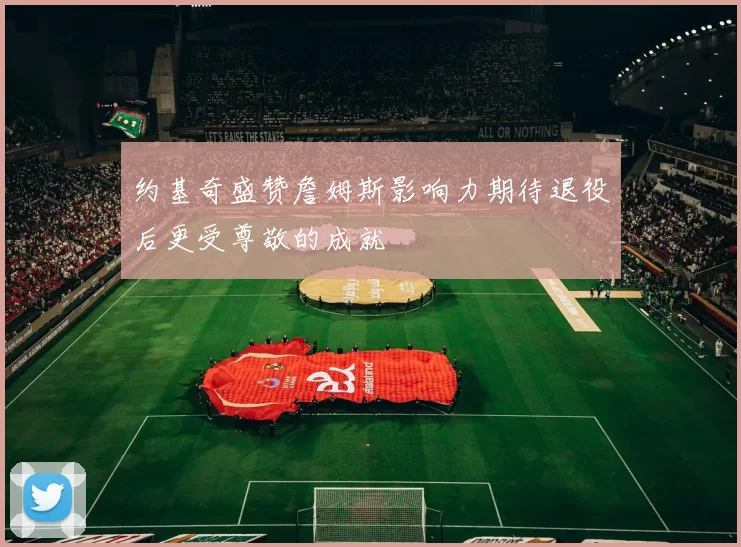 约基奇盛赞詹姆斯影响力期待退役后更受尊敬的成就