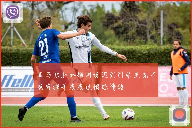 亚马尔和加维训练迟到引弗里克不满直指手表表达愤怒情绪