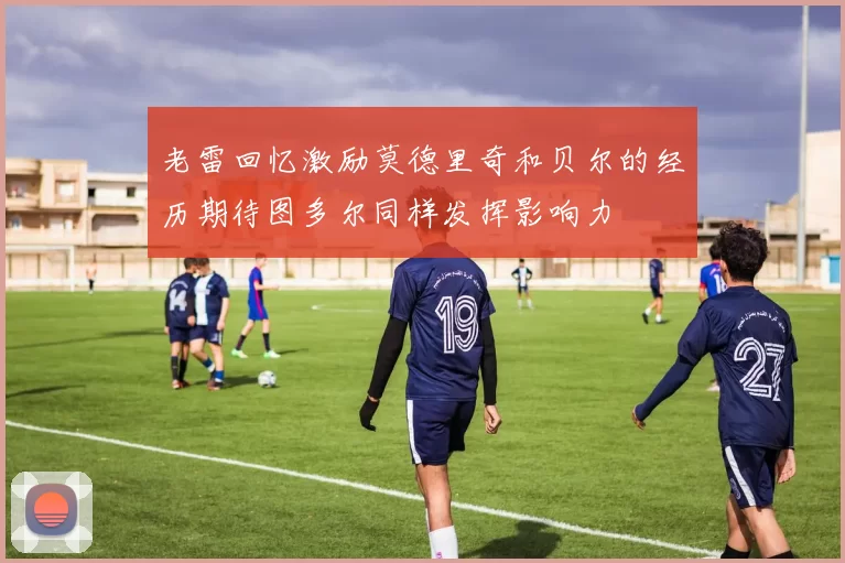 老雷回忆激励莫德里奇和贝尔的经历期待图多尔同样发挥影响力