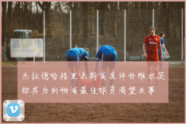 杰拉德哈格里夫斯高度评价维尔茨称其为利物浦最佳球员渴望共事