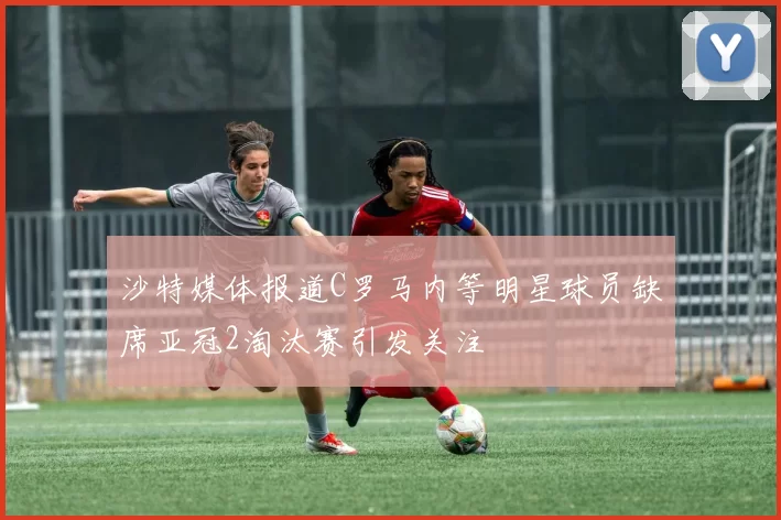 沙特媒体报道C罗马内等明星球员缺席亚冠2淘汰赛引发关注