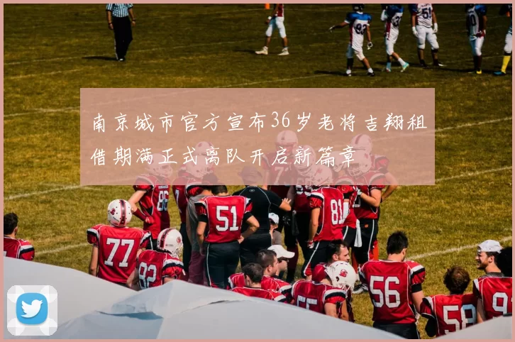 南京城市官方宣布36岁老将吉翔租借期满正式离队开启新篇章