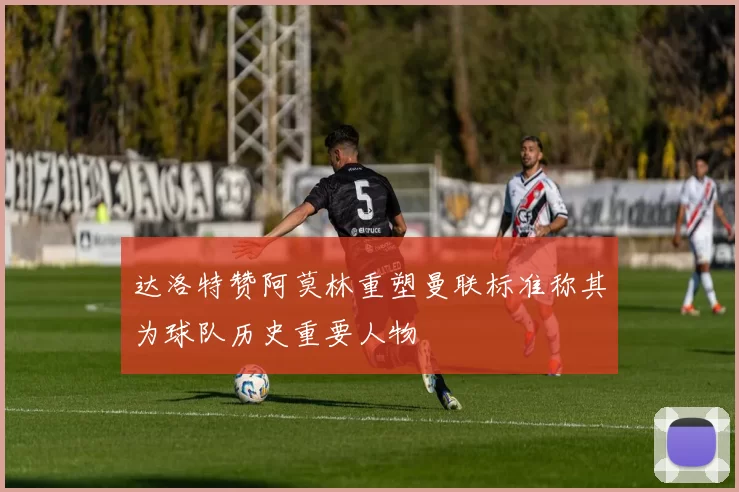 达洛特赞阿莫林重塑曼联标准称其为球队历史重要人物