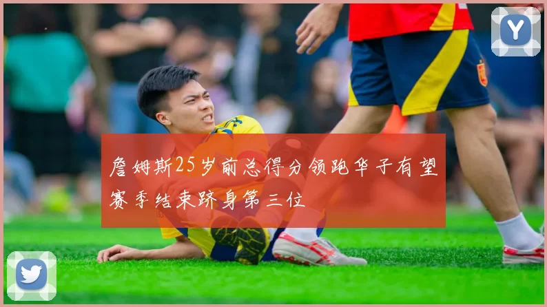 詹姆斯25岁前总得分领跑华子有望赛季结束跻身第三位