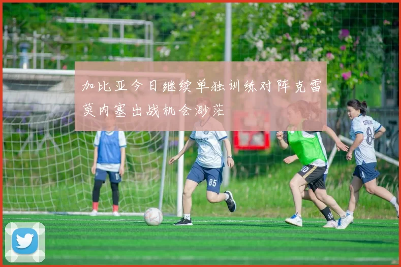加比亚今日继续单独训练对阵克雷莫内塞出战机会渺茫