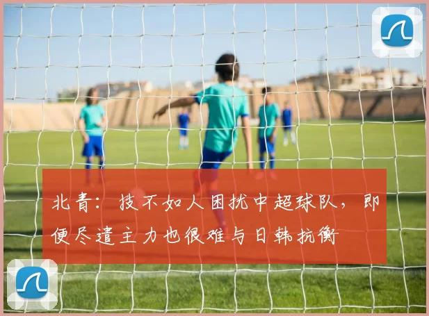 北青：技不如人困扰中超球队，即便尽遣主力也很难与日韩抗衡