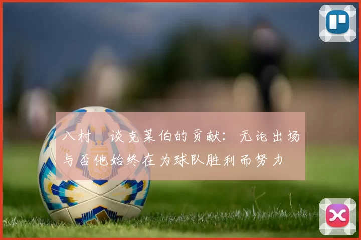 八村塁谈克莱伯的贡献：无论出场与否他始终在为球队胜利而努力