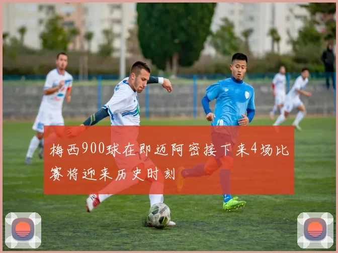 梅西900球在即迈阿密接下来4场比赛将迎来历史时刻