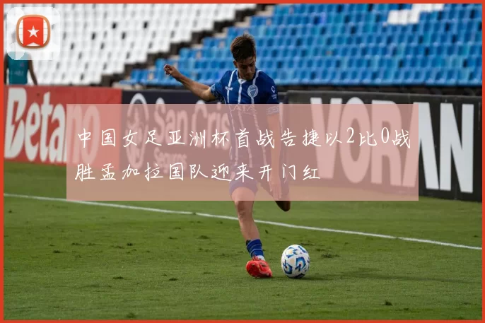中国女足亚洲杯首战告捷以2比0战胜孟加拉国队迎来开门红