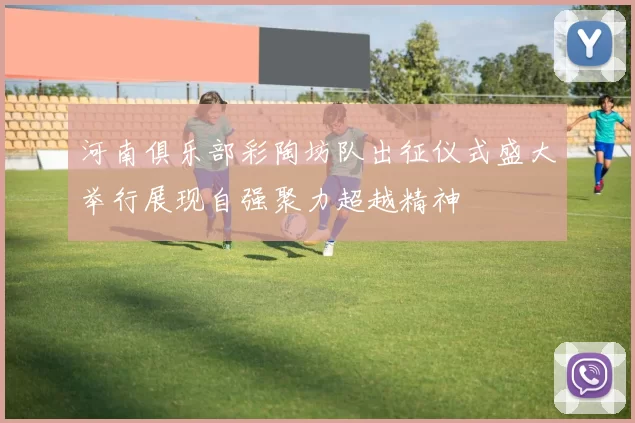 河南俱乐部彩陶坊队出征仪式盛大举行展现自强聚力超越精神