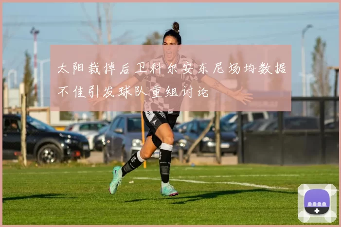 太阳裁掉后卫科尔安东尼场均数据不佳引发球队重组讨论