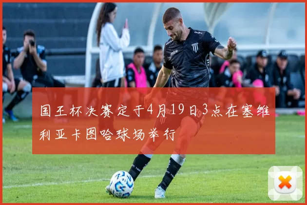 国王杯决赛定于4月19日3点在塞维利亚卡图哈球场举行