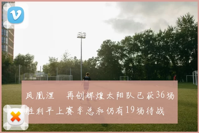 凤凰涅槃再创辉煌太阳队已获36场胜利平上赛季总和仍有19场待战