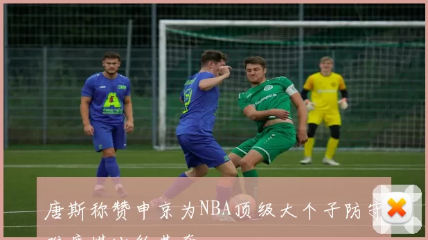唐斯称赞申京为NBA顶级大个子防守难度堪比约基奇