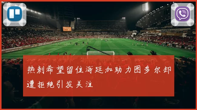 热刺希望留住海廷加助力图多尔却遭拒绝引发关注