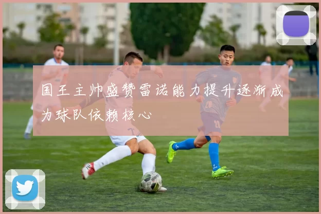 国王主帅盛赞雷诺能力提升逐渐成为球队依赖核心