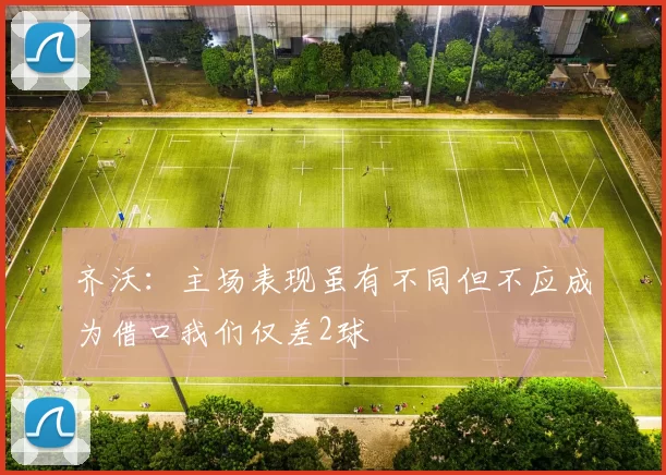 齐沃：主场表现虽有不同但不应成为借口我们仅差2球